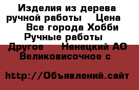 Изделия из дерева ручной работы  › Цена ­ 1 - Все города Хобби. Ручные работы » Другое   . Ненецкий АО,Великовисочное с.